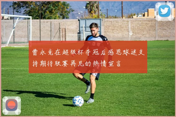 曹永竞在超级杯夺冠后感恩球迷支持期待联赛再见的热情宣言
