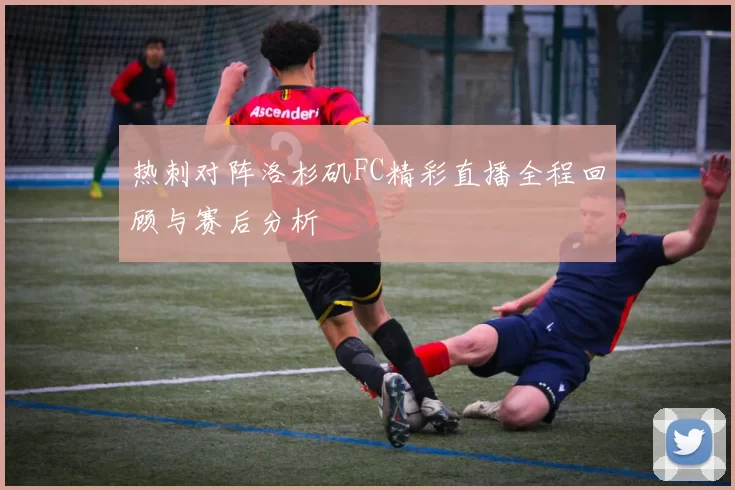 热刺对阵洛杉矶FC精彩直播全程回顾与赛后分析