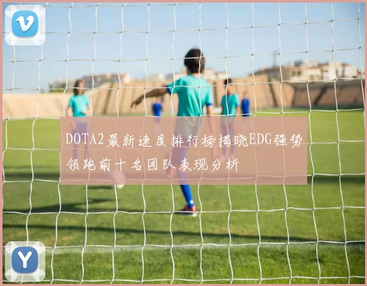 DOTA2最新速度排行榜揭晓EDG强势领跑前十名团队表现分析