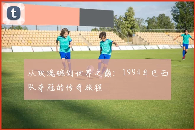 从玫瑰碗到世界之巅:1994年巴西队夺冠的传奇旅程