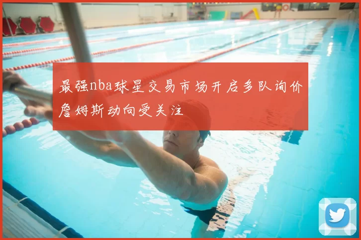 最强nba球星交易市场开启多队询价詹姆斯动向受关注