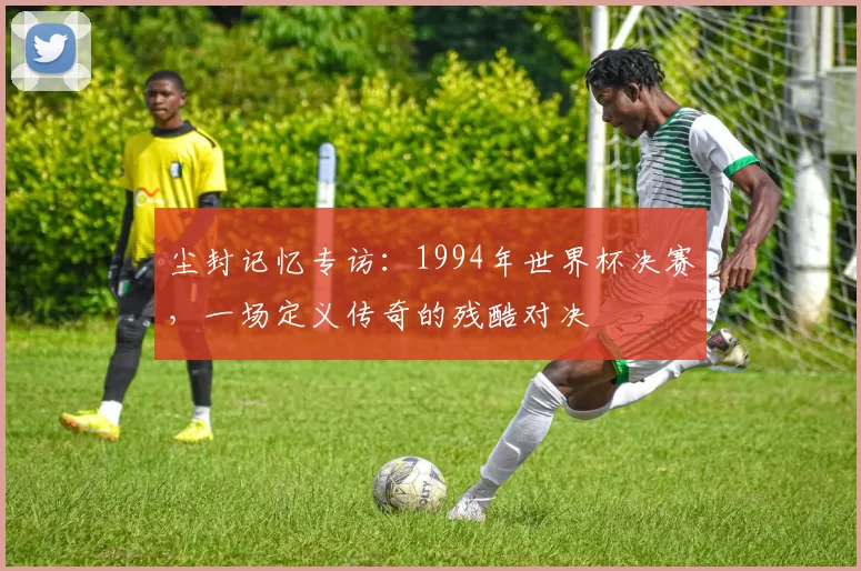 尘封记忆专访:1994年世界杯决赛,一场定义传奇的残酷对决