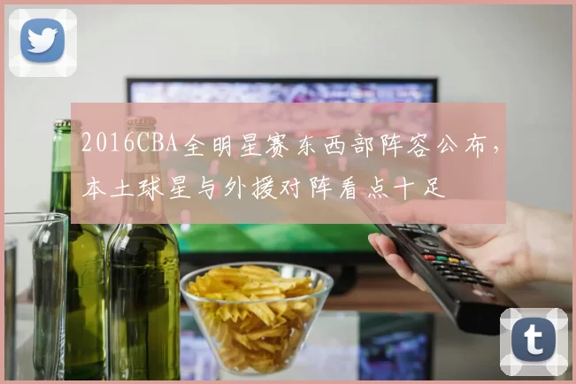 2016CBA全明星赛东西部阵容公布,本土球星与外援对阵看点十足