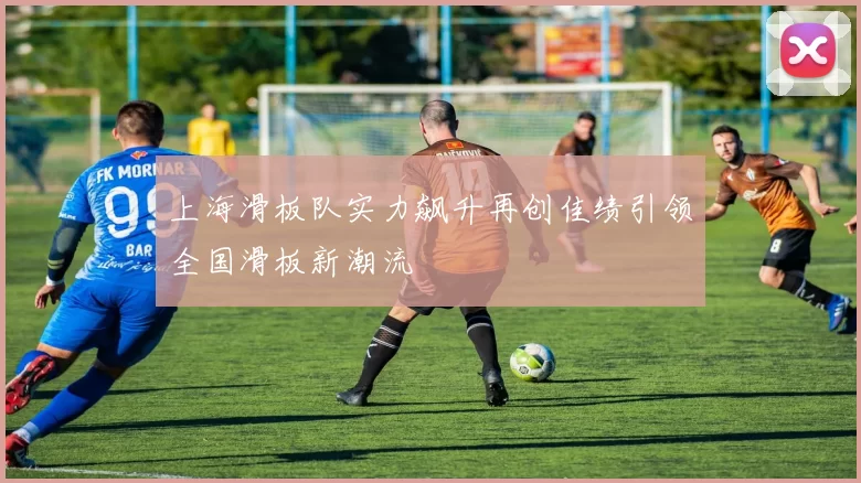 上海滑板队实力飙升再创佳绩引领全国滑板新潮流
