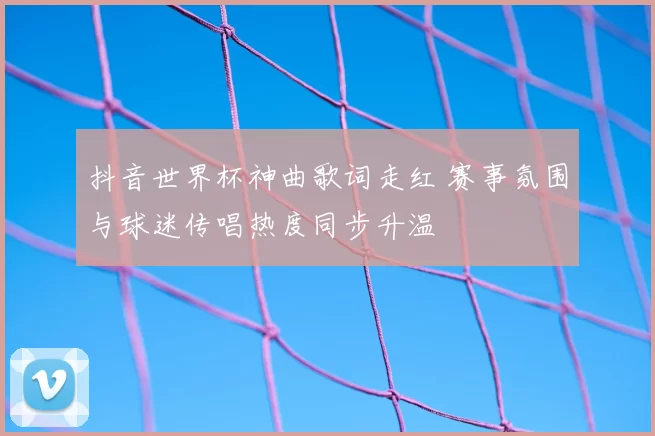 抖音世界杯神曲歌词走红 赛事氛围与球迷传唱热度同步升温