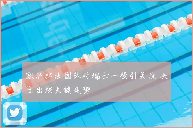 欧洲杯法国队对瑞士一役引关注 决出出线关键走势