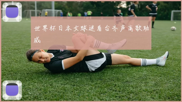 世界杯日本女球迷看台齐声高歌助威