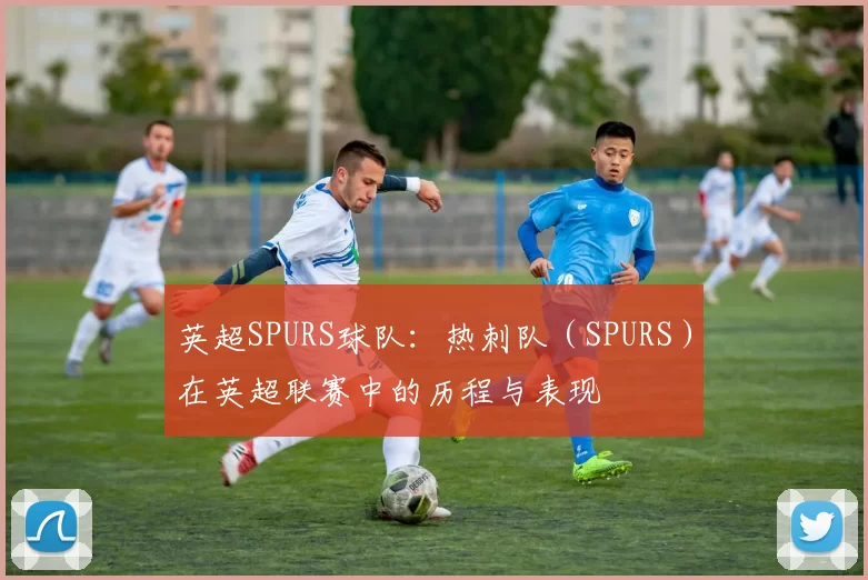 英超SPURS球队:热刺队(SPURS)在英超联赛中的历程与表现