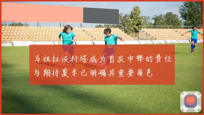 马祖拉谈科塔成为首发中锋的责任与期待夏季已明确其重要角色