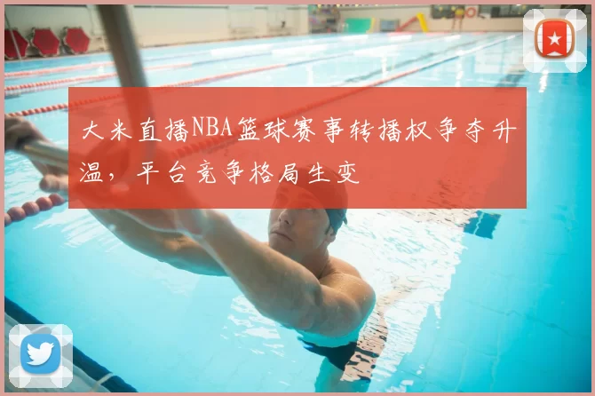 大米直播NBA篮球赛事转播权争夺升温,平台竞争格局生变