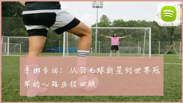 李娜专访:从羽毛球新星到世界冠军的心路历程回顾