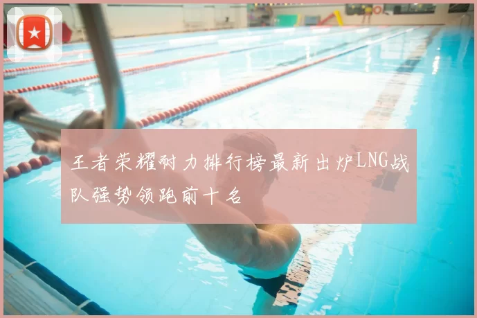 王者荣耀耐力排行榜最新出炉LNG战队强势领跑前十名