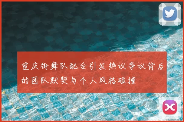重庆街舞队配合引发热议争议背后的团队默契与个人风格碰撞