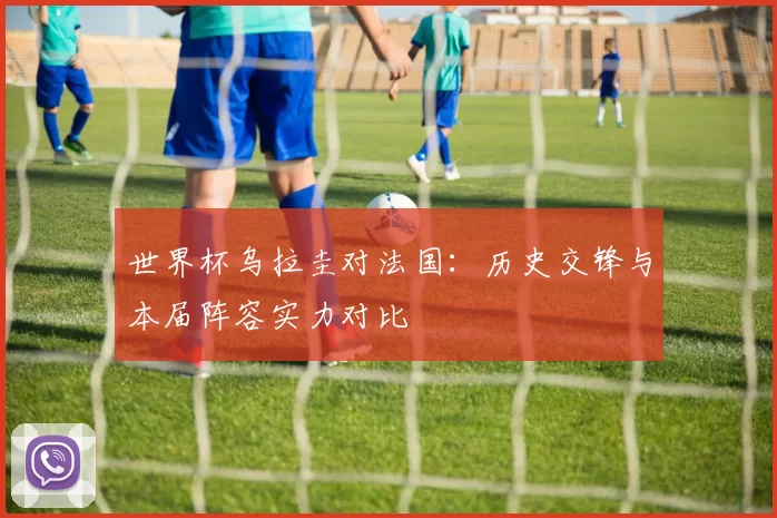 世界杯乌拉圭对法国：历史交锋与本届阵容实力对比