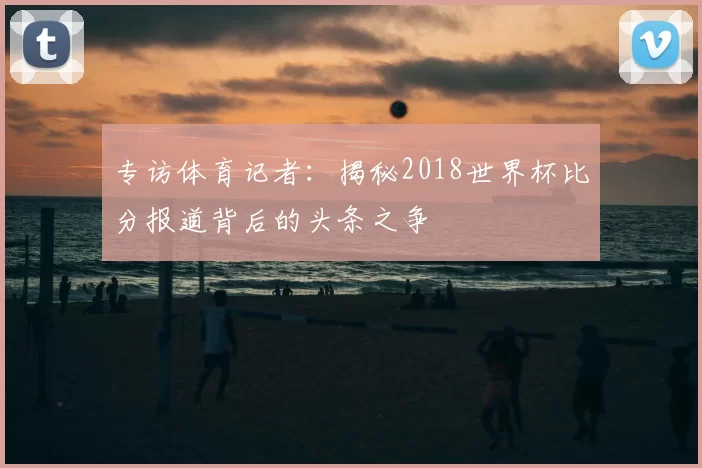 专访体育记者:揭秘2018世界杯比分报道背后的头条之争