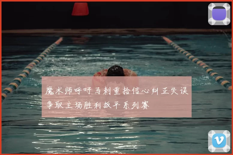 魔术师呼吁马刺重拾信心纠正失误争取主场胜利扳平系列赛