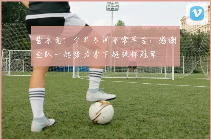 曹永竞：今年冬训非常辛苦，感谢全队一起努力拿下超级杯冠军