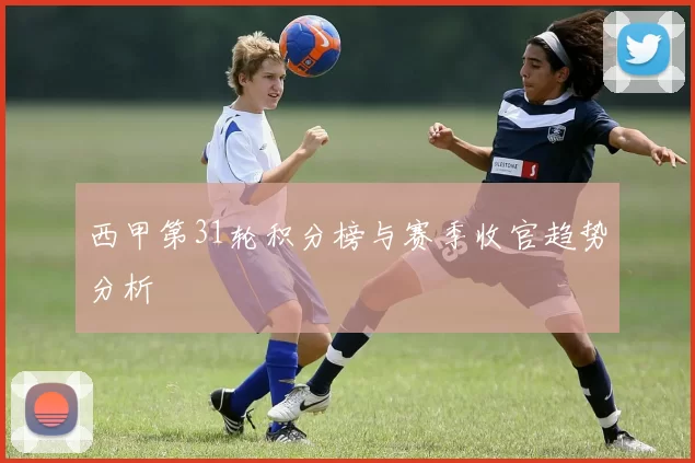 西甲第31轮积分榜与赛季收官趋势分析