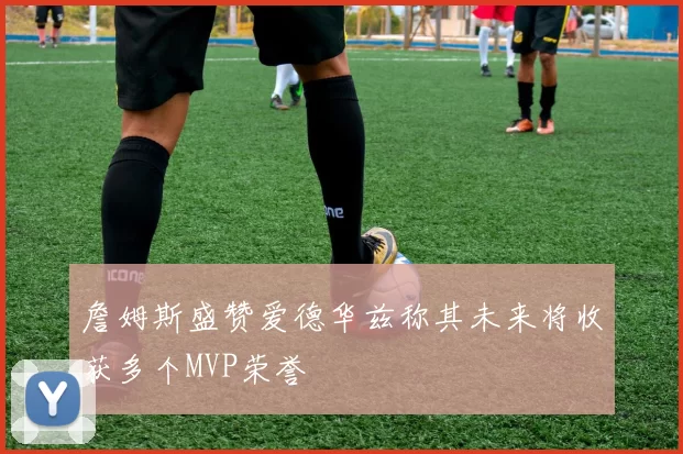 詹姆斯盛赞爱德华兹称其未来将收获多个MVP荣誉