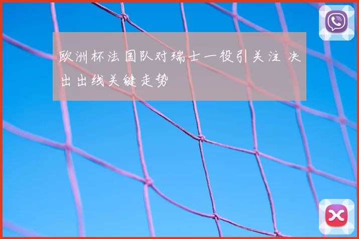 欧洲杯法国队对瑞士一役引关注 决出出线关键走势