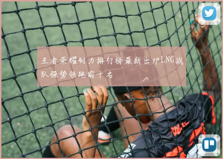 王者荣耀耐力排行榜最新出炉LNG战队强势领跑前十名
