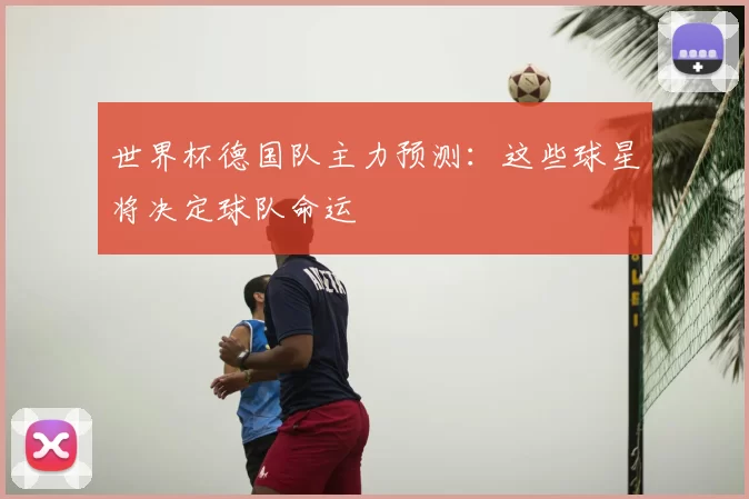 世界杯德国队主力预测:这些球星将决定球队命运