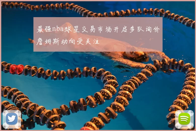 最强nba球星交易市场开启多队询价詹姆斯动向受关注