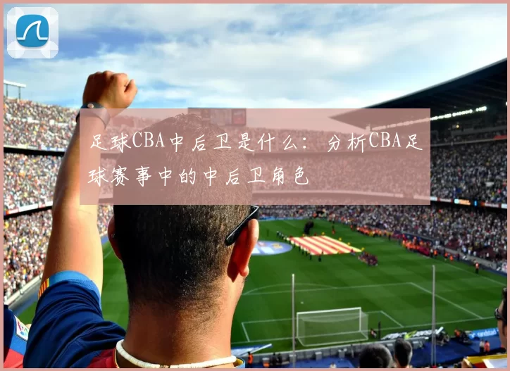 足球CBA中后卫是什么：分析CBA足球赛事中的中后卫角色