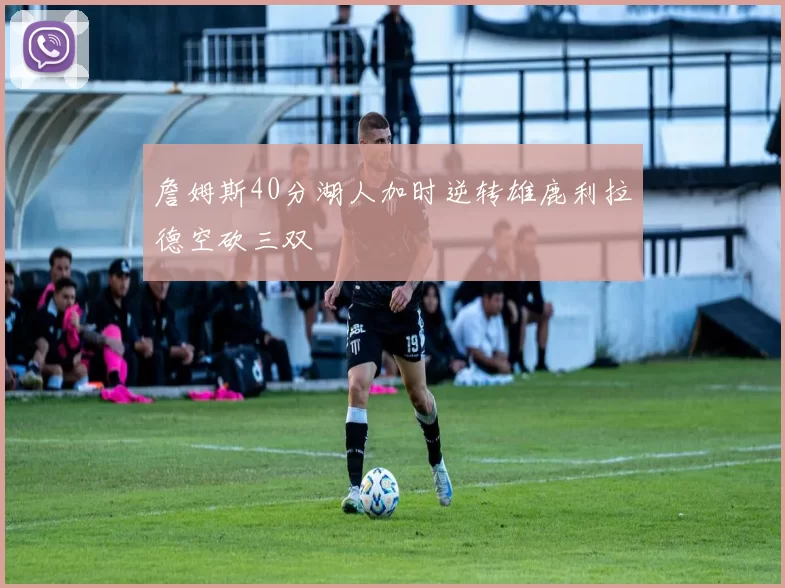 詹姆斯40分湖人加时逆转雄鹿利拉德空砍三双