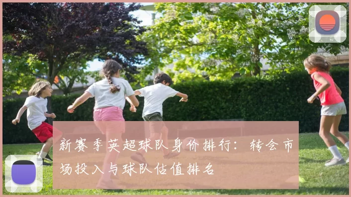 新赛季英超球队身价排行:转会市场投入与球队估值排名