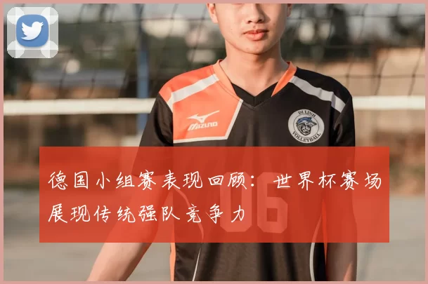 德国小组赛表现回顾:世界杯赛场展现传统强队竞争力
