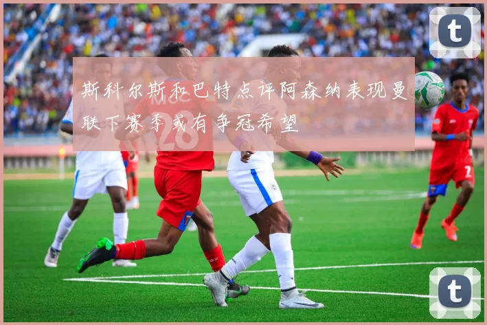 斯科尔斯和巴特点评阿森纳表现曼联下赛季或有争冠希望