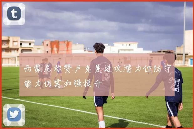 西蒙尼称赞卢克曼进攻潜力但防守能力仍需加强提升
