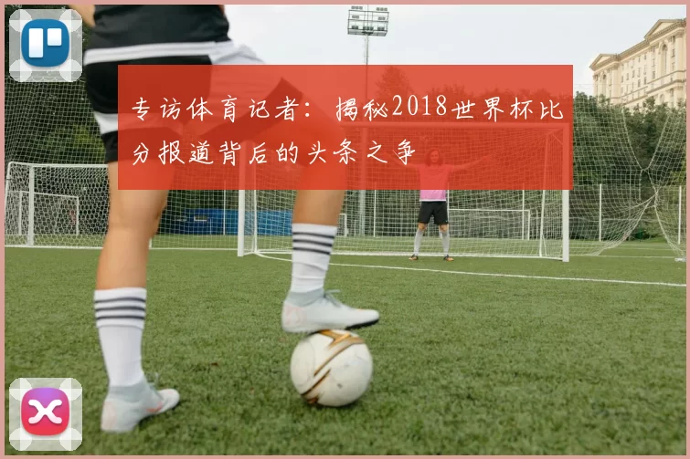 专访体育记者:揭秘2018世界杯比分报道背后的头条之争