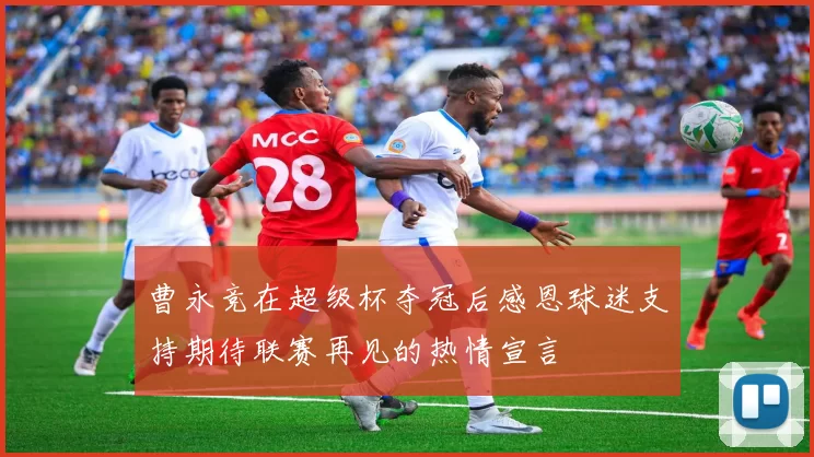 曹永竞在超级杯夺冠后感恩球迷支持期待联赛再见的热情宣言