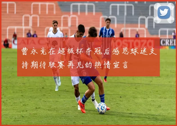 曹永竞在超级杯夺冠后感恩球迷支持期待联赛再见的热情宣言