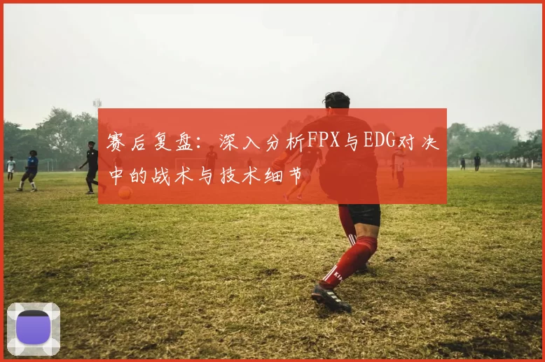 赛后复盘:深入分析FPX与EDG对决中的战术与技术细节
