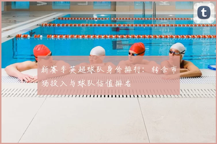 新赛季英超球队身价排行:转会市场投入与球队估值排名