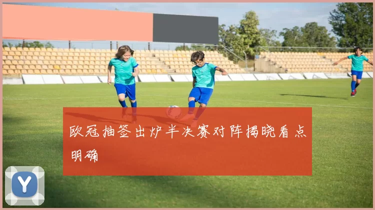 欧冠抽签出炉半决赛对阵揭晓看点明确