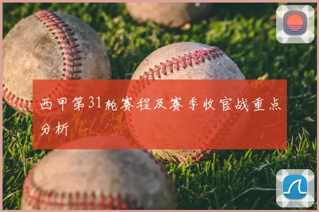西甲第31轮赛程及赛季收官战重点分析