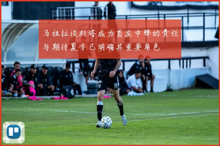 马祖拉谈科塔成为首发中锋的责任与期待夏季已明确其重要角色