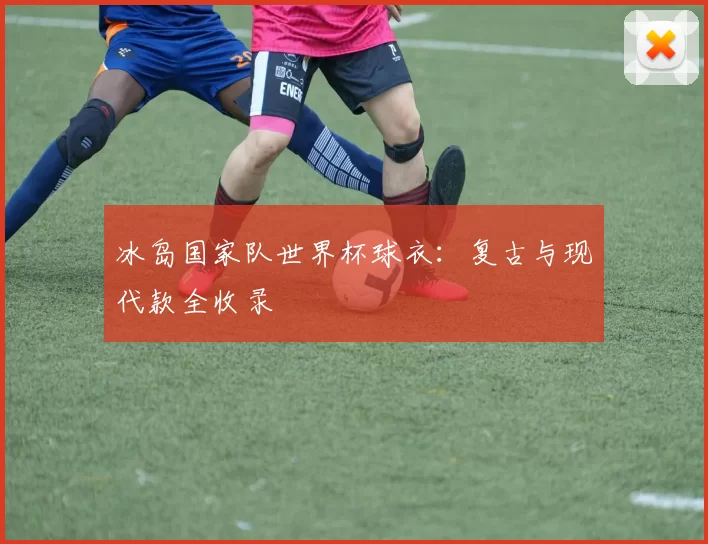 冰岛国家队世界杯球衣:复古与现代款全收录