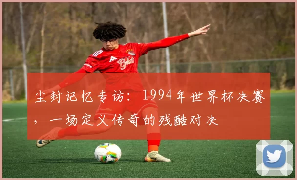 尘封记忆专访:1994年世界杯决赛,一场定义传奇的残酷对决