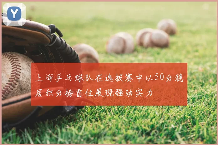上海乒乓球队在选拔赛中以50分稳居积分榜首位展现强劲实力