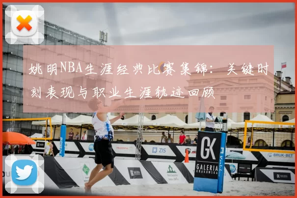 姚明NBA生涯经典比赛集锦:关键时刻表现与职业生涯轨迹回顾
