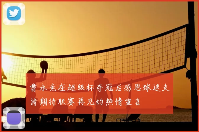 曹永竞在超级杯夺冠后感恩球迷支持期待联赛再见的热情宣言
