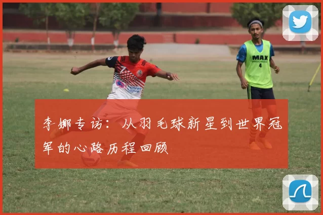 李娜专访:从羽毛球新星到世界冠军的心路历程回顾