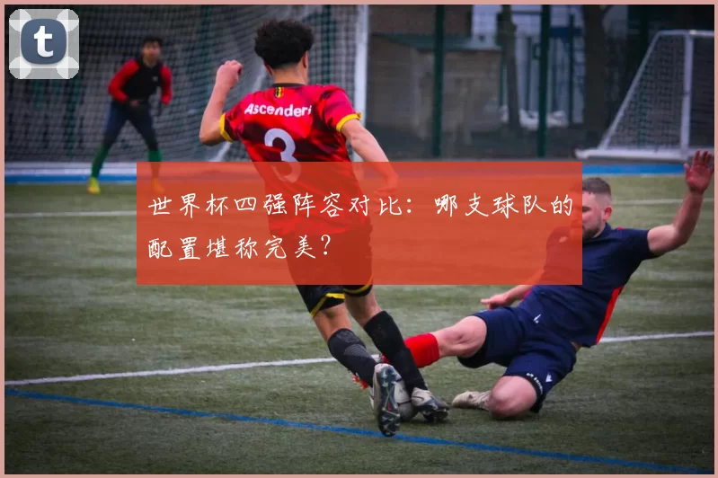 世界杯四强阵容对比:哪支球队的配置堪称完美?