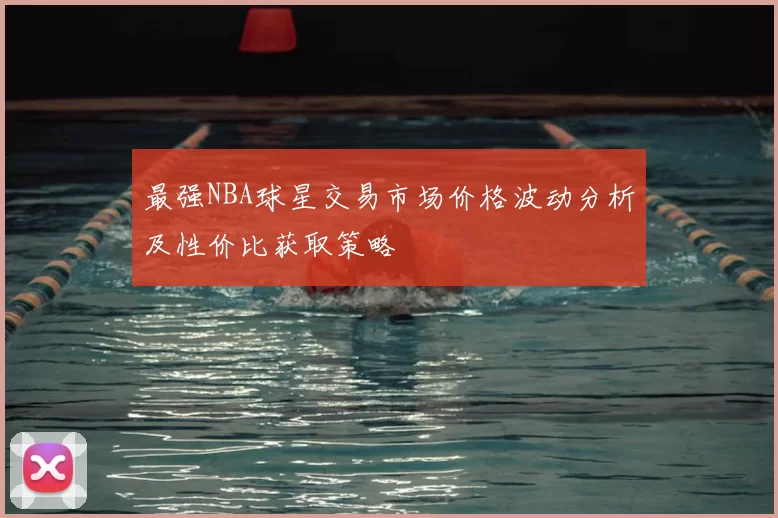 最强NBA球星交易市场价格波动分析及性价比获取策略
