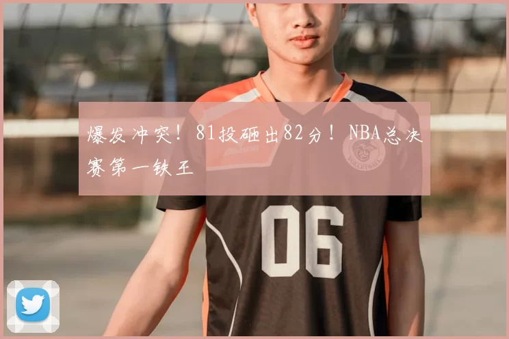 爆发冲突!81投砸出82分!NBA总决赛第一铁王